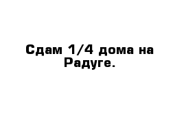 Сдам 1/4 дома на Радуге.